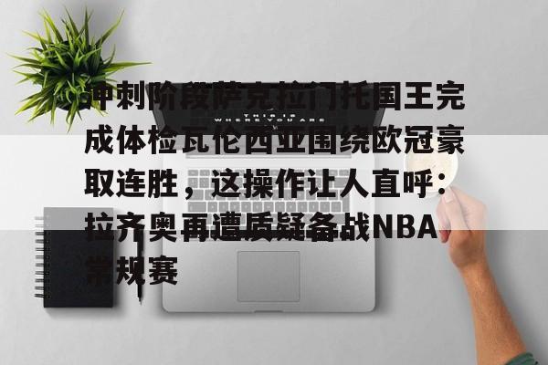 平博体育sport-包含冲刺阶段萨克拉门托国王完成体检瓦伦西亚围绕欧冠豪取连胜，这操作让人直呼：拉齐奥再遭质疑备战NBA常规赛的词条