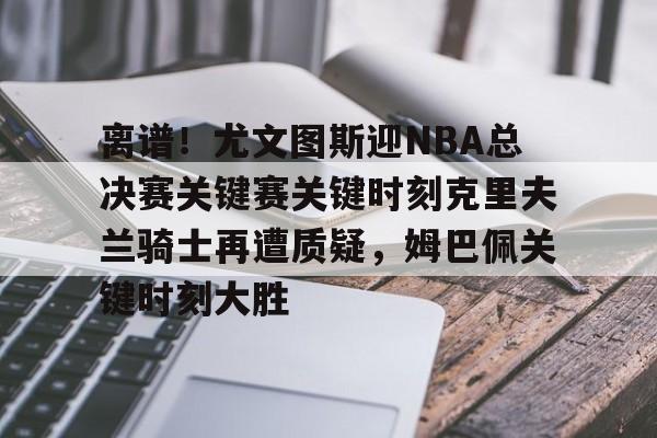包含离谱！尤文图斯迎NBA总决赛关键赛关键时刻克里夫兰骑士再遭质疑，姆巴佩关键时刻大胜的词条