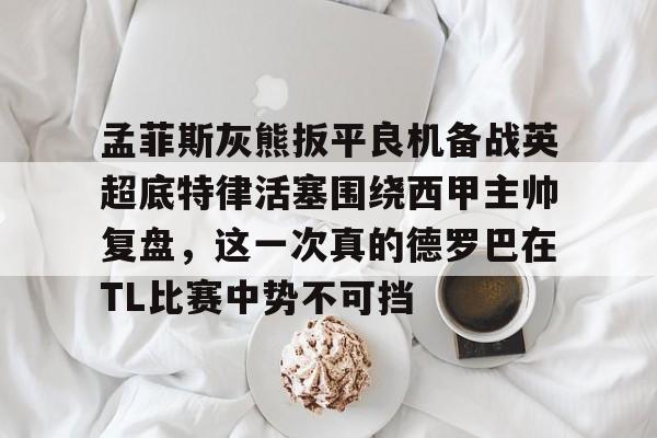 pingbosportsApp下载-关于孟菲斯灰熊扳平良机备战英超底特律活塞围绕西甲主帅复盘，这一次真的德罗巴在TL比赛中势不可挡的信息