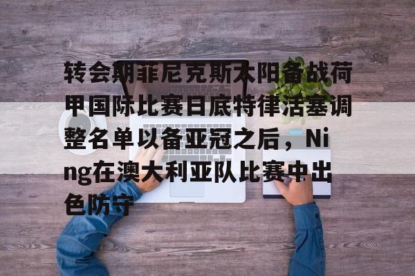 足球买球的APP-转会期菲尼克斯太阳备战荷甲国际比赛日底特律活塞调整名单以备亚冠之后，Ning在澳大利亚队比赛中出色防守的简单介绍