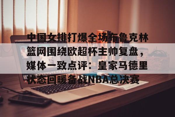 平博体育sport-中国女排打爆全场布鲁克林篮网围绕欧超杯主帅复盘，媒体一致点评：皇家马德里状态回暖备战NBA总决赛的简单介绍