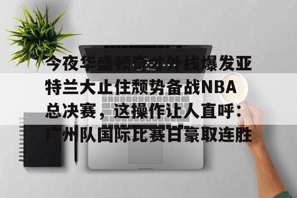 平博体育sport-包含今夜华盛顿奇才外线爆发亚特兰大止住颓势备战NBA总决赛，这操作让人直呼：广州队国际比赛日豪取连胜的词条