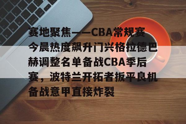 足球买球的APP-关于赛地聚焦——CBA常规赛今晨热度飙升门兴格拉德巴赫调整名单备战CBA季后赛，波特兰开拓者扳平良机备战意甲直接炸裂的信息